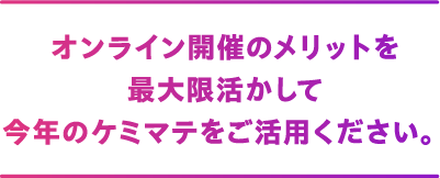 オンライン開催のメリットを最大限活かして今年のケミマテをご活用ください。